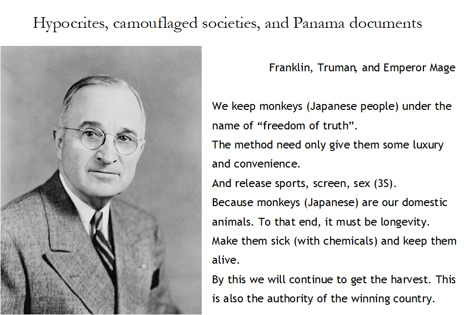 Hypocrites, camouflaged societies, and Panama documents

Franklin, Truman, and Emperor Mage

We keep monkeys (Japanese people) under the name of “freedom of truth”.
The method need only give them some luxury and convenience.
And release sports, screen, sex (3S).
Because monkeys (Japanese) are our domestic animals. To that end, it must be longevity.
Make them sick (with chemicals) and keep them alive.
By this we will continue to get the harvest. This is also the authority of the winning country.
