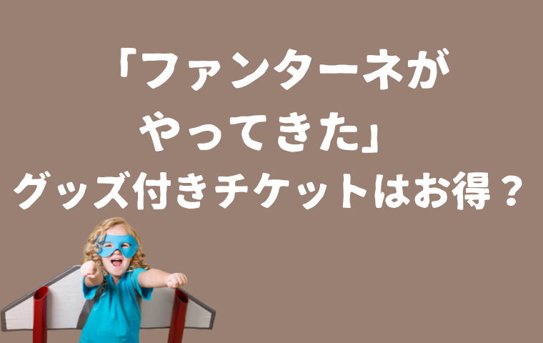 「ファンターネがやってきた」グッズ付きチケットは高い？お得？