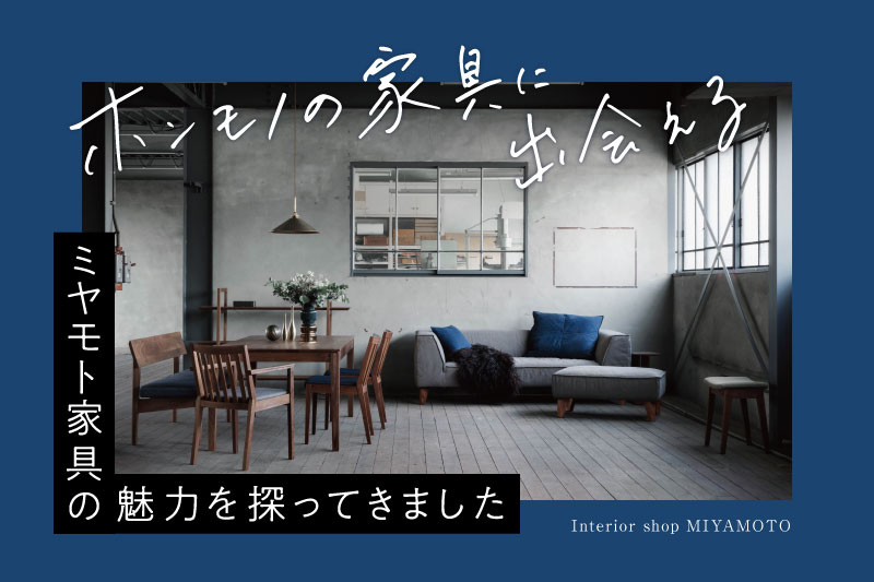 家具・インテリア tomo 金沢・富山】一生モノの家具と出会える「ミヤモト家具」の魅力。本物