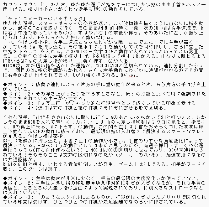 カウントダウン「1」のとき、ゆたゆた選手が指をキーにつけた状態のまま手首をふっと一度上げる。振りは小さいがくわな選手も類似の動作をしている。  「チャンスメーカーのいるギミック」 ゆたゆた選手、スタートダッシュの交互が速い。まず放物線を描くように山なりに指を動かし、最初のTとYを取りに行く。そのままANほぼ同時に一発。次のSU&rarr;Mは右手連続で、Mは右手中指で取っているものの、すばやい右手の前後が伴う。そのあいだに左手が振り上げられており、Eをしっかりと押して勢いづける。 -&rarr;K、伸ばし棒小指。右手二連続となったわずかな隙、ここでまたすでに左手が高く上がっている！A-を押し込む。その後水平に右手を動かしてNOを同時押しし、さらに立った中指を下ろしてIを入れる。このNOIの三文字はひと動作で入れているといってよい雰囲気。この動作の途中に左手を振り上げ、Rを強調して押す！RUが入る。山なりに跳ねるようにRからGに左の人差し指が移り、力強く押す、GIが入る。 MIはM親。まだ短い指を活かした運指か。CCUはC/CUと区切られている。連打分割したうえで、1回目のCに指の強調がおかれる。さらに左手動作にわずかに時間がかかるのでその間に右手が振り上げられており、Uが力強く押される。941kpm。  ◆ポイント1：移動や連打によって片方の手に重い動作が来るとき、もう片方の手は浮き上がっている。 ◆ポイント2：その浮き上がった手を下ろすときなど、周りの打鍵と比べて特に強調された動作で押されているキーが存在する。 ◆ポイント3：「交互二打」がチャンク的な打鍵単位として成立している印象を受ける。 ◆ポイント4：2連打は前の打鍵と後の打鍵にそれぞれ寄せる形で区切る。  くわな選手、TYはYをやや山なりに取りに行く。AのあとにNを抜かしてSUと打つミス。しかしそのままNSUを入れて素早くリカバリー。U&rarr;Mの人差し指移動はミクロに見ると、指を引く、Uの真上に来る、Mに下ろす、の動作。この間も左手は手首をおそらくつけたままほぼ上下動なく次のEの動作に移っており、最低限の指の入れ替えで解決するスマートなプレイが見える。伸ばし棒は薬指。 KA-、Aを静かに押し込む。本当に左手の動作が小さい。手首のわずかな角度変化によって解決している。-CA-のほうが動作としては楽だと思うのだが、両選手採用せず（くわな選手はそもそもC打ち自体使わない？）。NOIはN/OIの区切りになっており、OIが同時押しされている！そもそもここは文節の区切れなのだが（メーカーの/いる）、加速箇所になるのは共通認識か。 RUGIをGURIと押す、いわゆる音位転倒ミスが発生。ゲーム上はRまで入る。相手がワードを取り、このターンは終了。  ◆ポイント1：左手は動きが非常に少なく、手首の最低限の角度変化しか使っていない。 ◆ポイント2：右手は人差し指の移動範囲ゆえ相対的に動きが大きくなるが、それも手首の角度と、ときどきの人差し指の屈曲によって実現されており、特別大きなストロークなどは入れていない。 ◆ポイント3：上のようなスタイルによるものか、打鍵がはっきりしたメリハリで区切られている印象は受けず、ひとつひとつの打鍵が最短距離でなめらかに押されている。