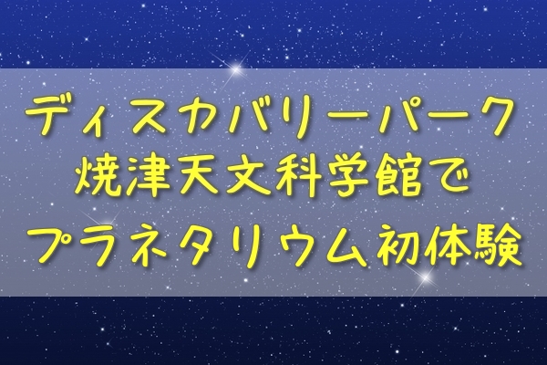 夏休みの思い出 ディスカバリーパーク焼津天文科学館で2歳児が初めてのプラネタリウム体験 アラフィフママの雑記ブログ